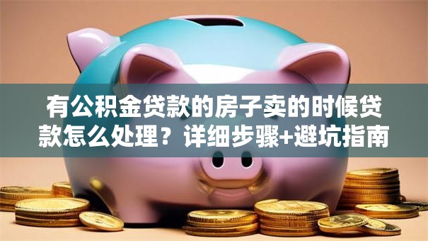 有公积金贷款的房子卖的时候贷款怎么处理？详细步骤+避坑指南，新手也能轻松搞定