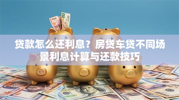 贷款怎么还利息？房贷车贷不同场景利息计算与还款技巧