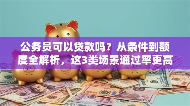 公务员可以贷款吗？从条件到额度全解析，这3类场景通过率更高