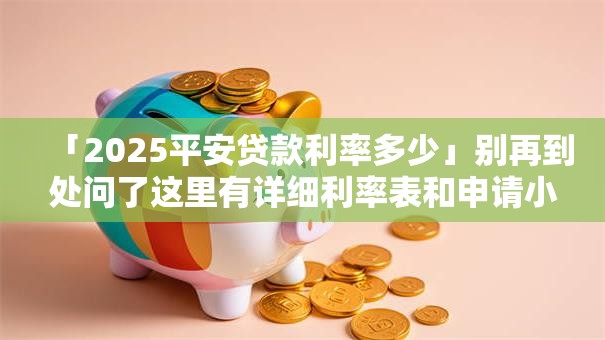 「2025平安贷款利率多少」别再到处问了这里有详细利率表和申请小贴士