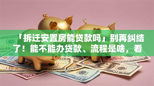 「拆迁安置房能贷款吗」别再纠结了！能不能办贷款、流程是啥，看完就懂了