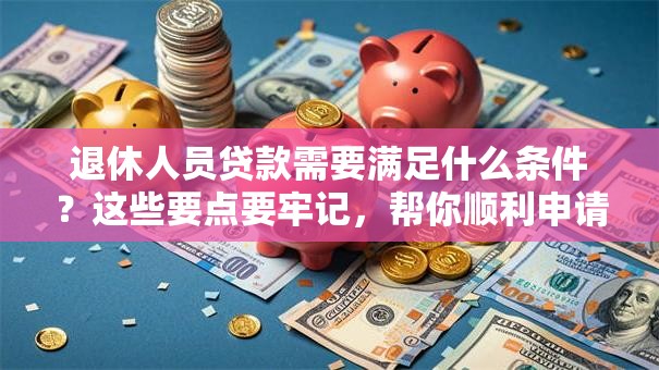 退休人员贷款需要满足什么条件？这些要点要牢记，帮你顺利申请！