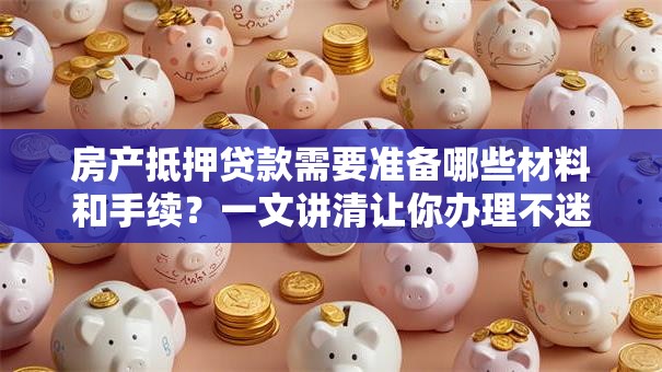 房产抵押贷款需要准备哪些材料和手续？一文讲清让你办理不迷糊