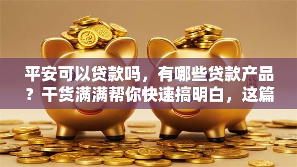 平安可以贷款吗，有哪些贷款产品？干货满满帮你快速搞明白，这篇文章告诉你答案！