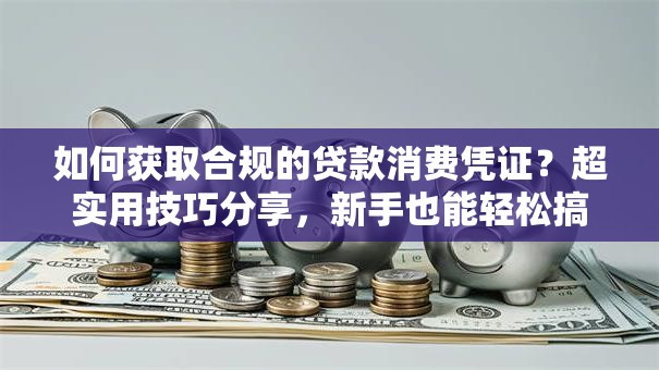 如何获取合规的贷款消费凭证？超实用技巧分享，新手也能轻松搞定