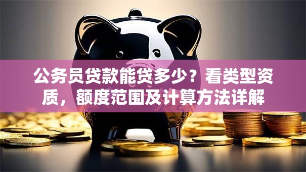 公务员贷款能贷多少？看类型资质，额度范围及计算方法详解