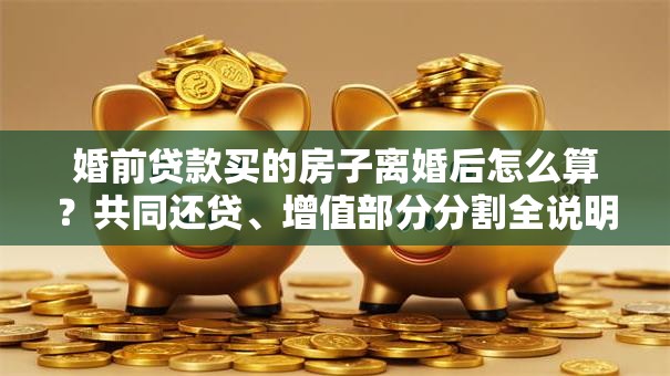 婚前贷款买的房子离婚后怎么算？共同还贷、增值部分分割全说明