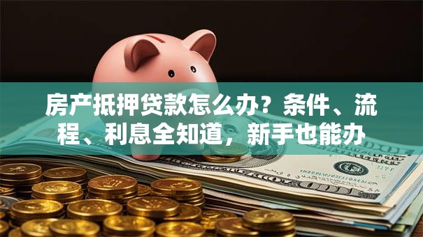 房产抵押贷款怎么办？条件、流程、利息全知道，新手也能办