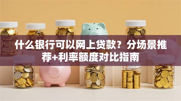 什么银行可以网上贷款？分场景推荐+利率额度对比指南