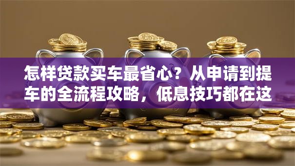 怎样贷款买车最省心？从申请到提车的全流程攻略，低息技巧都在这