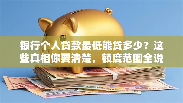 银行个人贷款最低能贷多少？这些真相你要清楚，额度范围全说明白