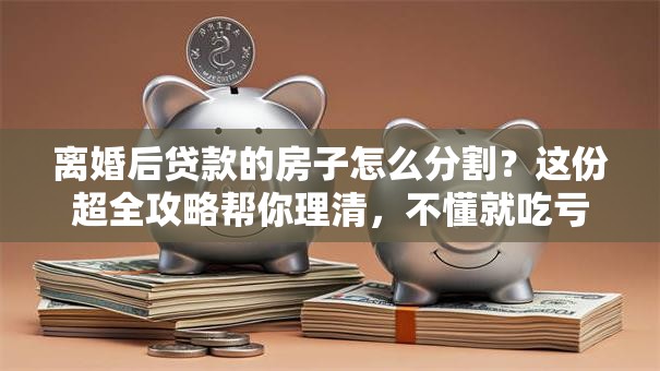 离婚后贷款的房子怎么分割？这份超全攻略帮你理清，不懂就吃亏！