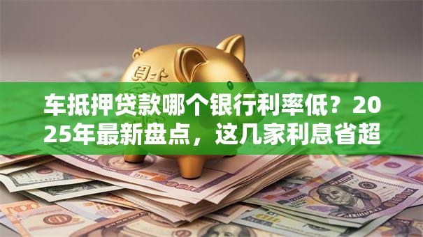 车抵押贷款哪个银行利率低？2025年最新盘点，这几家利息省超多别错过