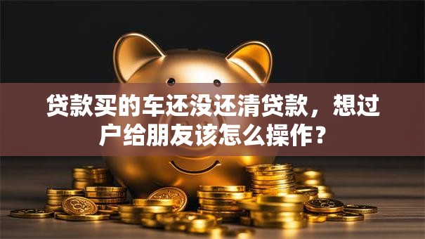 贷款买的车还没还清贷款，想过户给朋友该怎么操作？