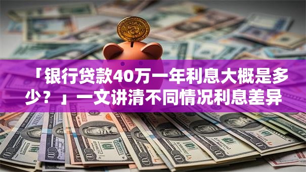 「银行贷款40万一年利息大概是多少？」一文讲清不同情况利息差异及注意事项