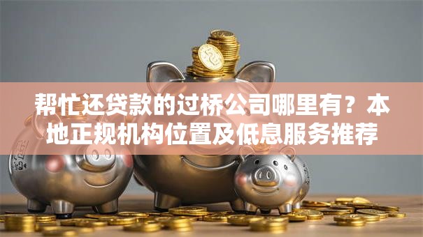 帮忙还贷款的过桥公司哪里有？本地正规机构位置及低息服务推荐