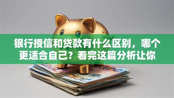 银行授信和贷款有什么区别，哪个更适合自己？看完这篇分析让你选得明明白白