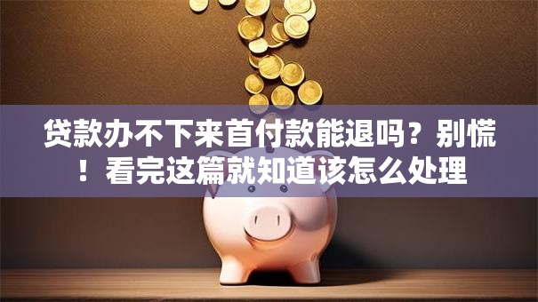 贷款办不下来首付款能退吗？别慌！看完这篇就知道该怎么处理