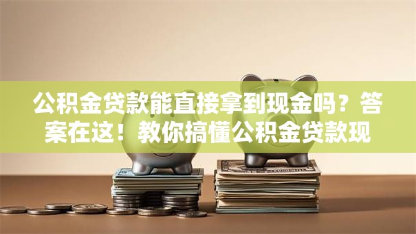 公积金贷款能直接拿到现金吗？答案在这！教你搞懂公积金贷款现金的那些事