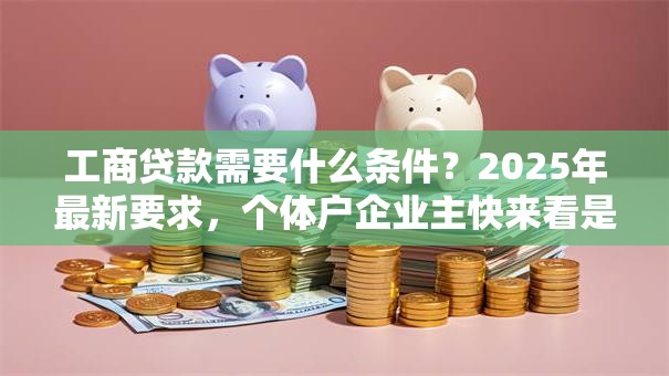 工商贷款需要什么条件？2025年最新要求，个体户企业主快来看是否符合