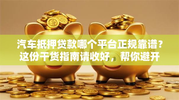 汽车抵押贷款哪个平台正规靠谱？这份干货指南请收好，帮你避开不少坑