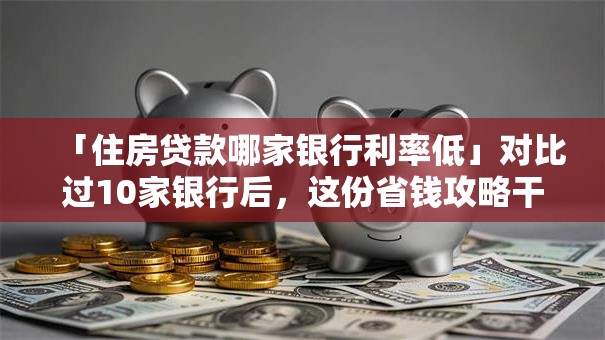 「住房贷款哪家银行利率低」对比过10家银行后，这份省钱攻略干货满满