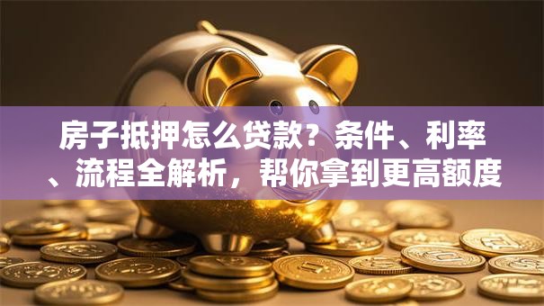 房子抵押怎么贷款？条件、利率、流程全解析，帮你拿到更高额度