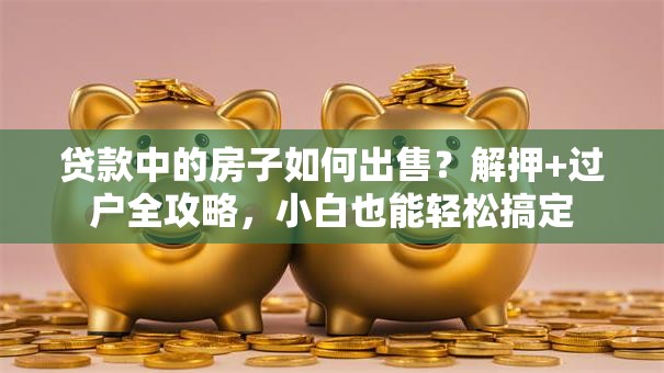 贷款中的房子如何出售？解押+过户全攻略，小白也能轻松搞定