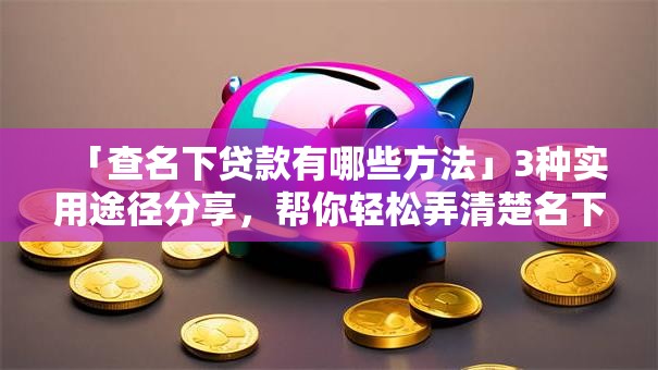 「查名下贷款有哪些方法」3种实用途径分享，帮你轻松弄清楚名下贷款情况