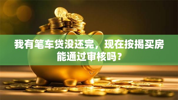 我有笔车贷没还完，现在按揭买房能通过审核吗？
