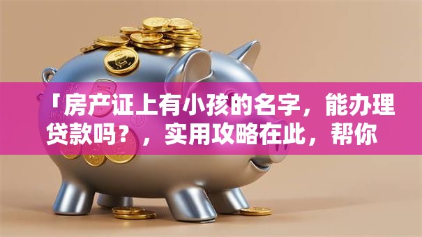 「房产证上有小孩的名字，能办理贷款吗？，实用攻略在此，帮你顺利办，快来看」