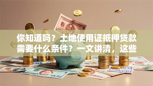 你知道吗？土地使用证抵押贷款需要什么条件？一文讲清，这些要点你得提前弄明白！