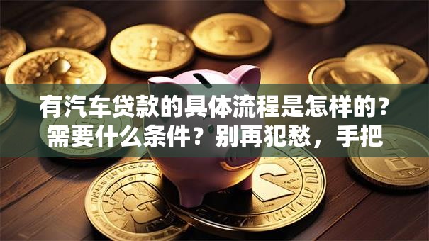 有汽车贷款的具体流程是怎样的？需要什么条件？别再犯愁，手把手教你轻松办