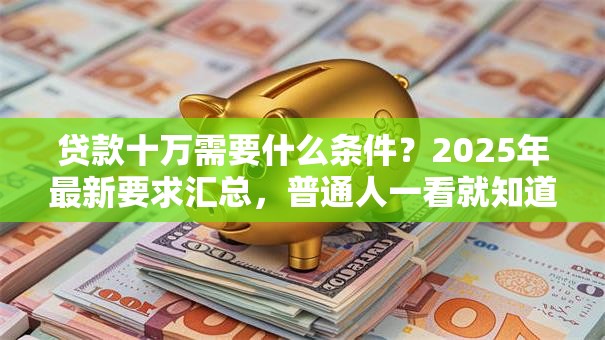 贷款十万需要什么条件？2025年最新要求汇总，普通人一看就知道自己符不符合