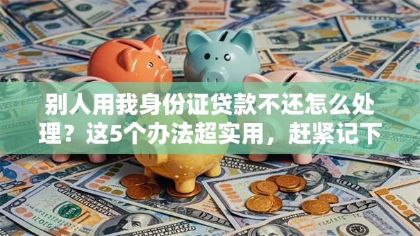 别人用我身份证贷款不还怎么处理？这5个办法超实用，赶紧记下来！