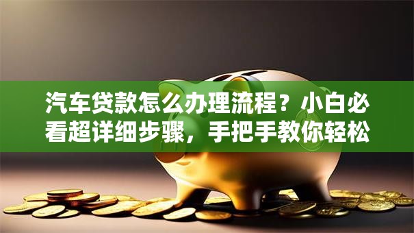 汽车贷款怎么办理流程？小白必看超详细步骤，手把手教你轻松搞定
