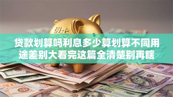 贷款划算吗利息多少算划算不同用途差别大看完这篇全清楚别再瞎纠结啦
