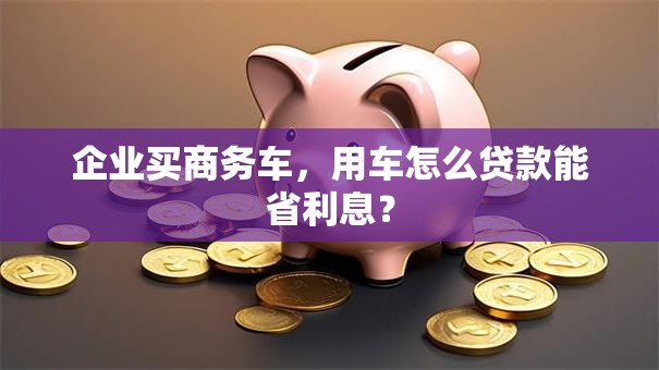 企业买商务车，用车怎么贷款能省利息？