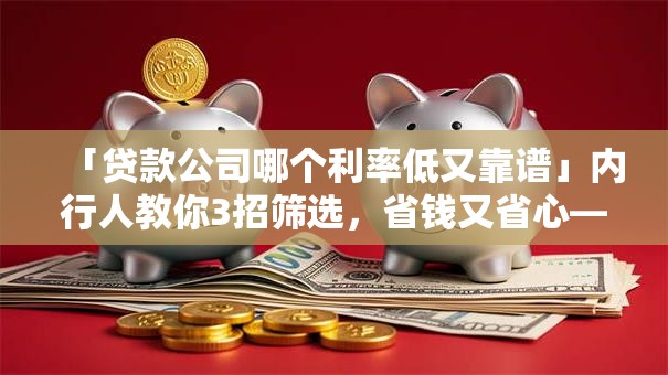 「贷款公司哪个利率低又靠谱」内行人教你3招筛选，省钱又省心——实用指南快收好