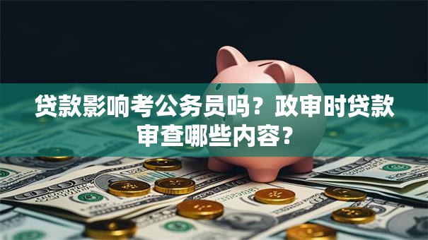 贷款影响考公务员吗？政审时贷款审查哪些内容？