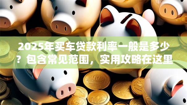 2025年买车贷款利率一般是多少？包含常见范围，实用攻略在这里！