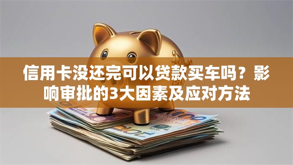 信用卡没还完可以贷款买车吗？影响审批的3大因素及应对方法
