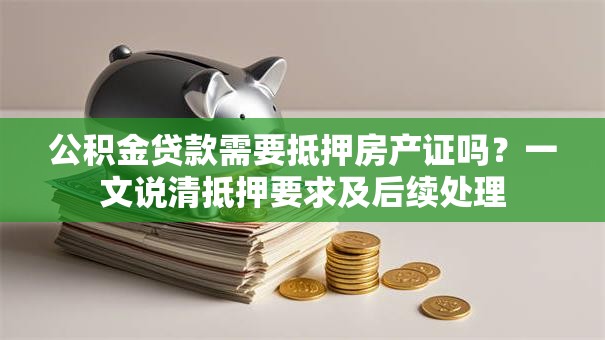 公积金贷款需要抵押房产证吗？一文说清抵押要求及后续处理