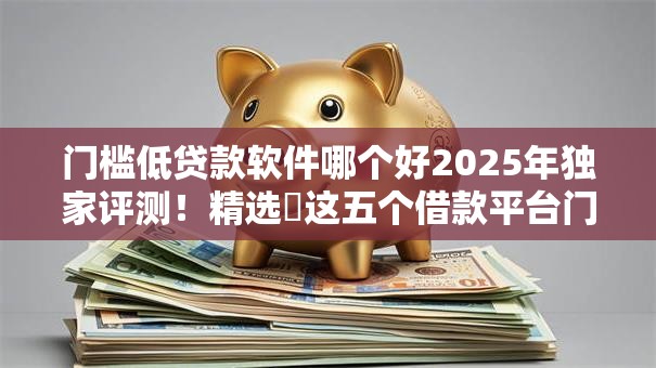 门槛低贷款软件哪个好2025年独家评测！精选​这五个借款平台门槛低网贷软件好