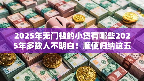 2025年无门槛的小贷有哪些2025年多数人不明白！顺便归纳这五个2025年借钱平台无门槛的贷款