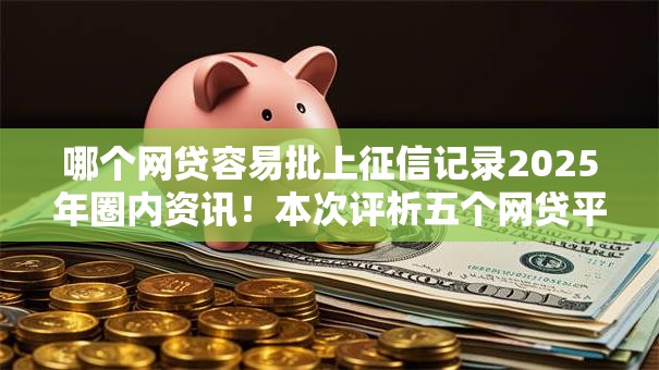 哪个网贷容易批上征信记录2025年圈内资讯！本次评析五个网贷平台借款容易上征信记录