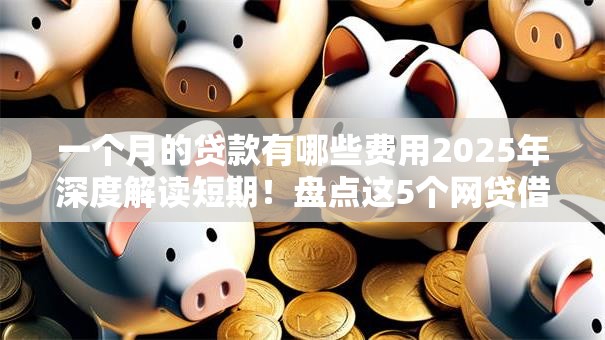 一个月的贷款有哪些费用2025年深度解读短期！盘点这5个网贷借钱一个月费用有哪些