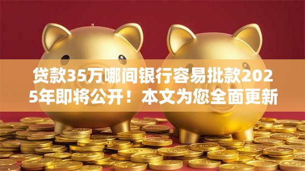 贷款35万哪间银行容易批款2025年即将公开！本文为您全面更新！