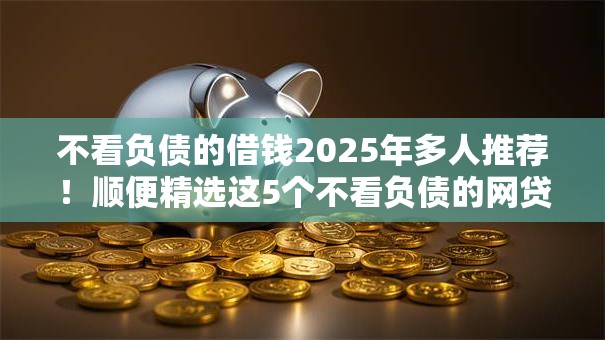 不看负债的借钱2025年多人推荐！顺便精选这5个不看负债的网贷口子