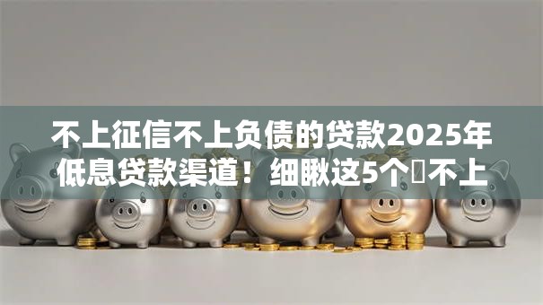 不上征信不上负债的贷款2025年低息贷款渠道！细瞅这5个​不上征信的借钱口子不用负债